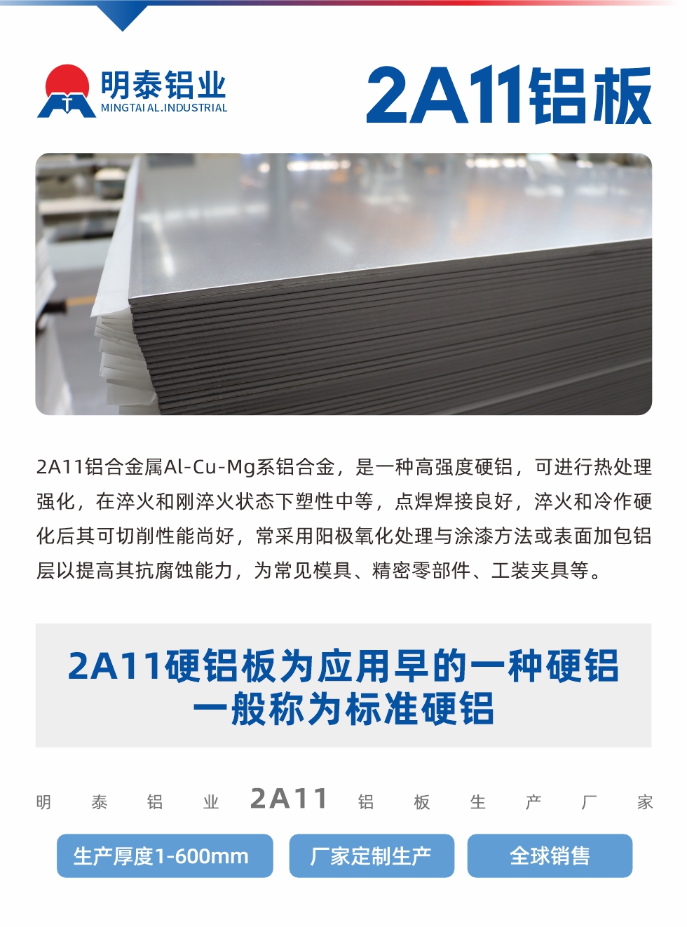2A11鋁合金屬Al-Cu-Mg系鋁合金，是一種高強(qiáng)度硬鋁，可進(jìn)行熱處理強(qiáng)化，在淬火和剛淬火狀態(tài)下塑性中等，點(diǎn)焊焊接良好，淬火和冷作硬化后其可切削性能尚好，常采用陽極氧化處理與涂漆方法或表面加包鋁層以提高其抗腐蝕能力，為常見模具、精密零部件、工裝夾具等。
2A11硬鋁板為應(yīng)用早的一種硬鋁，一般稱為標(biāo)準(zhǔn)硬鋁。明泰鋁業(yè)2a11鋁板生產(chǎn)廠家，生產(chǎn)厚度1-600mm，廠家定制生產(chǎn),全球銷售。

