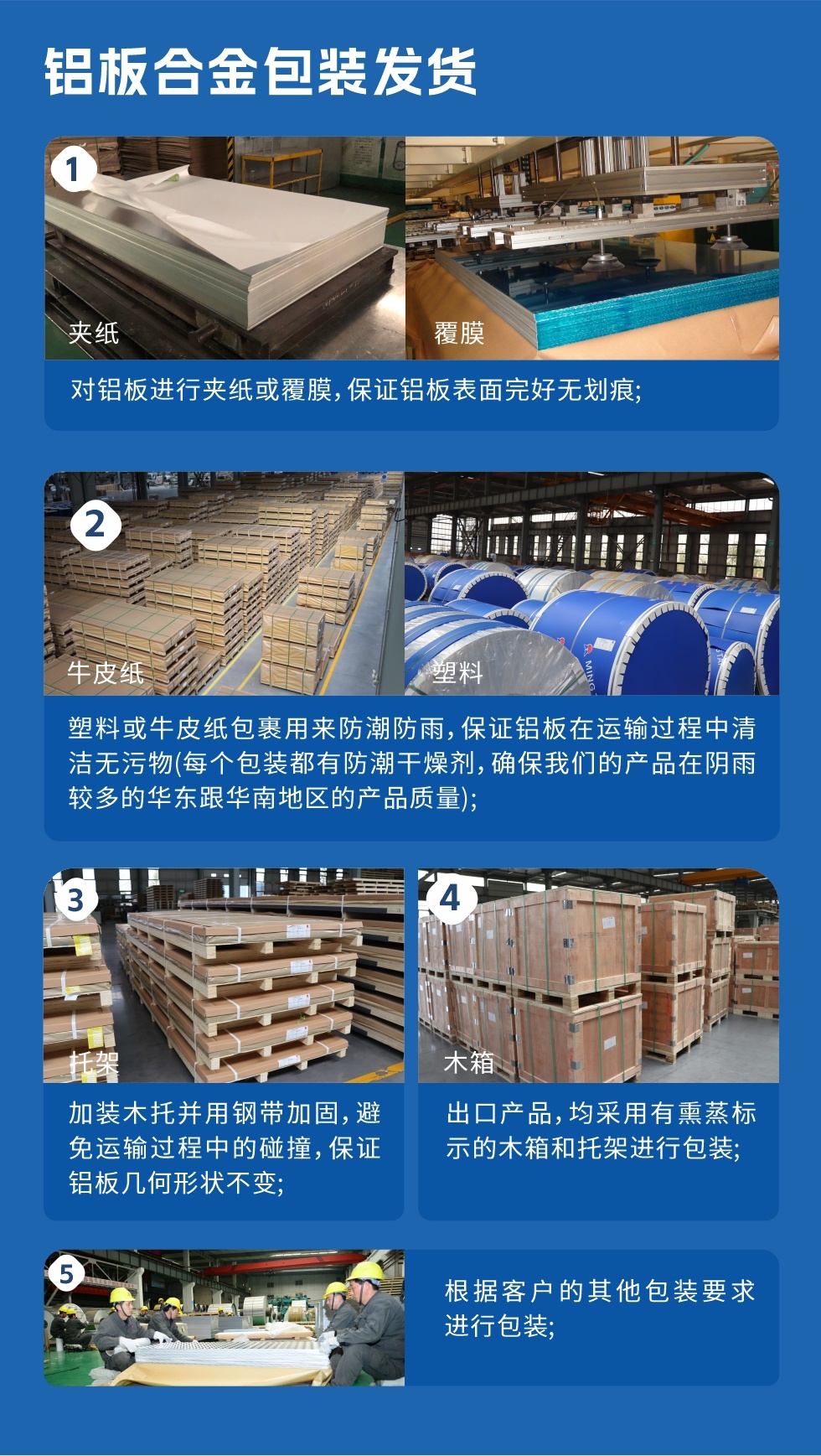 鋁板合金包裝發(fā)貨
1、對(duì)鋁板進(jìn)行夾紙或覆膜,保證鋁板表面完好無劃痕;
2、塑料或牛皮紙包裹用來防潮防雨,保證鋁板在運(yùn)輸過程中清潔無污物(每個(gè)包裝都有防潮干燥劑,確保我們的產(chǎn)品在陰雨較多的華東跟華南地區(qū)的產(chǎn)品質(zhì)量);
3、加裝木托并用鋼帶加固,避免運(yùn)輸過程中的碰撞,保證鋁板幾何形狀不變;
4、出口產(chǎn)品,均采用有熏蒸標(biāo)示的木箱和托架進(jìn)行包裝;
5、根據(jù)客戶的其他包裝要求進(jìn)行包裝。