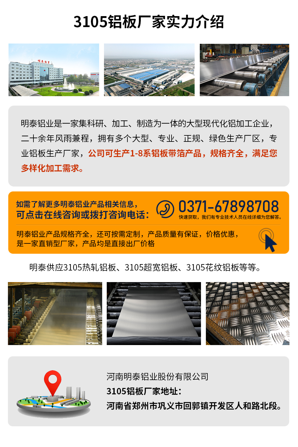 3105鋁板廠家實力介紹
　　明泰鋁業是一家集科研、加工、制造為一體的大型現代化鋁加工企業，二十余年風雨兼程，擁有多個大型、專業、正規、綠色生產廠區，專業鋁板生產廠家，公司可生產1-8系鋁板帶箔產品，規格齊全，滿足您多樣化加工需求。
明泰鋁業產品規格齊全，還可按需定制，產品質量有保證，價格優惠，是一家直銷型廠家，產品均是直接出廠價格，想要了解更多詳細產品信息和優惠報價，可點擊在線咨詢，或撥打咨詢電話：0371-67898708快速獲取，我們有專業技術人員在線詳細為您解答。
明泰供應3105熱軋鋁板、3105超寬鋁板、3105花紋鋁板等等。
河南明泰鋁業股份有限公司3105鋁板廠家地址：河南省鄭州市鞏義市回郭鎮開發區人和路北段。