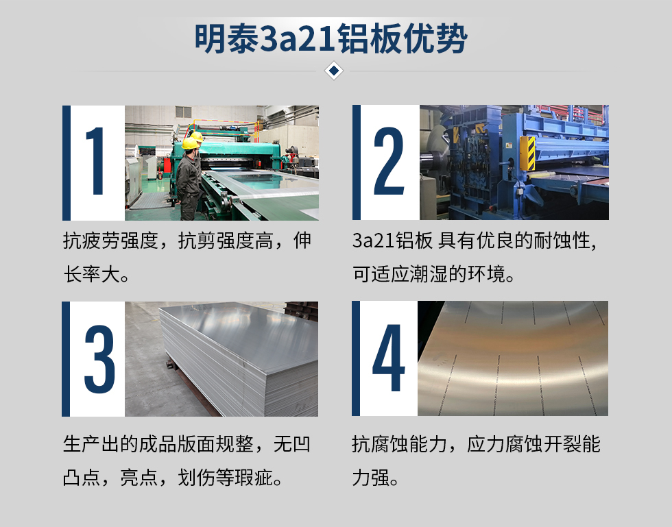 明泰3a21鋁板優(yōu)勢
　　1、抗疲勞強度，抗剪強度高，伸長率大。
　　2、3a21鋁板 具有優(yōu)良的耐蝕性,可適應潮濕的環(huán)境。
　　3、 生產(chǎn)出的成品版面規(guī)整，無凹凸點，亮點，劃傷等瑕疵。
　　4、抗腐蝕能力，應力腐蝕開裂能力強。